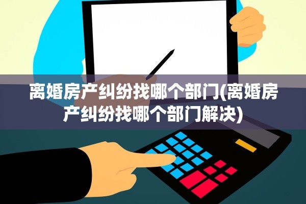 离婚房产纠纷找哪个部门(离婚房产纠纷找哪个部门解决)