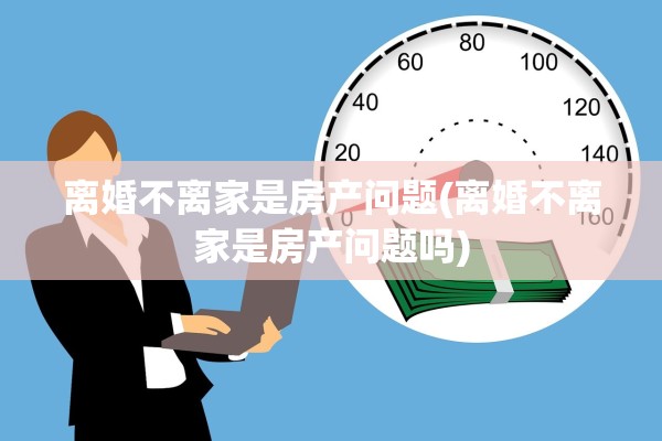离婚不离家是房产问题(离婚不离家是房产问题吗)