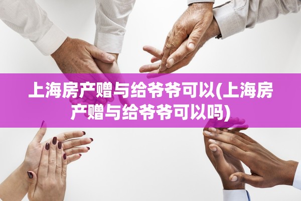 上海房产赠与给爷爷可以(上海房产赠与给爷爷可以吗)