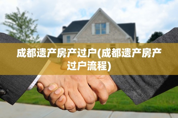 成都遗产房产过户(成都遗产房产过户流程)