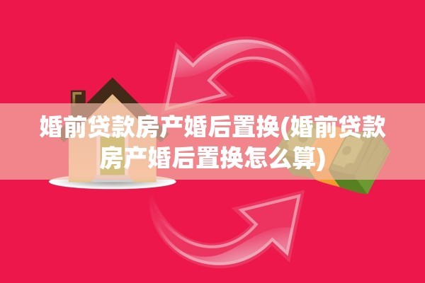 婚前贷款房产婚后置换(婚前贷款房产婚后置换怎么算)