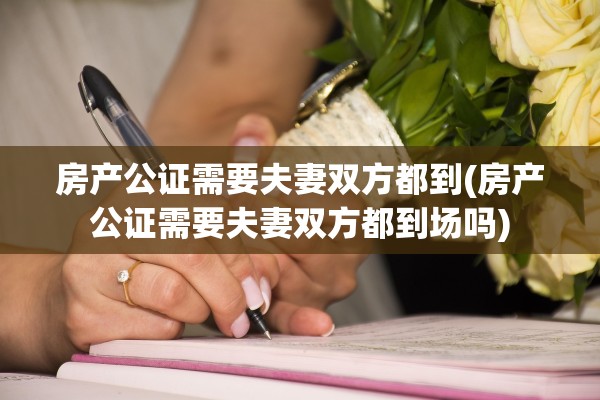 房产公证需要夫妻双方都到(房产公证需要夫妻双方都到场吗)
