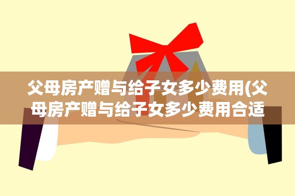 父母房产赠与给子女多少费用(父母房产赠与给子女多少费用合适)