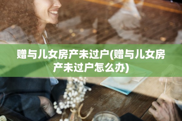 赠与儿女房产未过户(赠与儿女房产未过户怎么办)