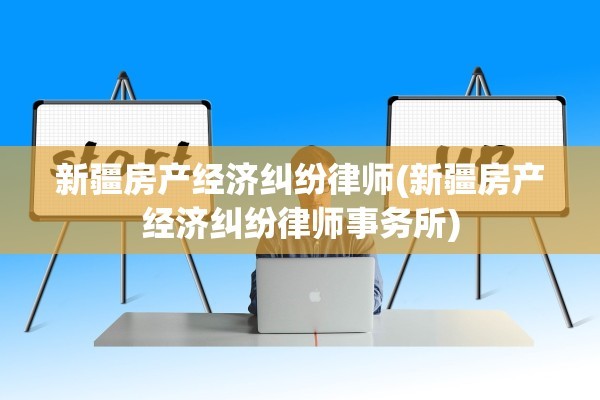 新疆房产经济纠纷律师(新疆房产经济纠纷律师事务所)