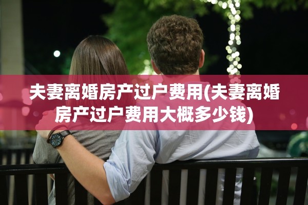 夫妻离婚房产过户费用(夫妻离婚房产过户费用大概多少钱)