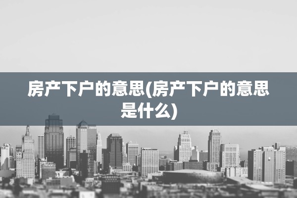 房产下户的意思(房产下户的意思是什么)