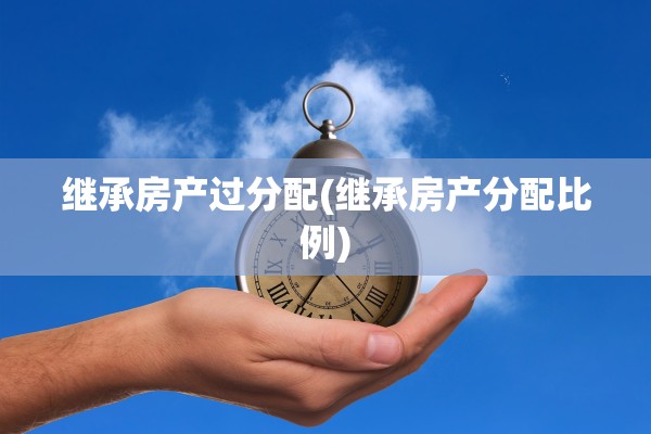 继承房产过分配(继承房产分配比例)