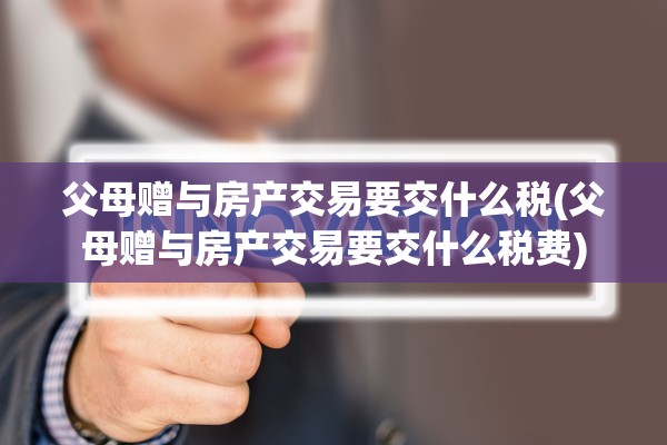 父母赠与房产交易要交什么税(父母赠与房产交易要交什么税费)