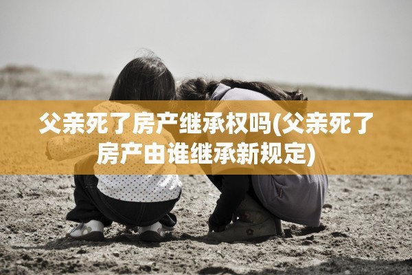 父亲死了房产继承权吗(父亲死了房产由谁继承新规定)