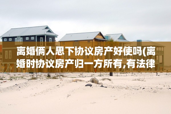 离婚俩人思下协议房产好使吗(离婚时协议房产归一方所有,有法律效力吗)