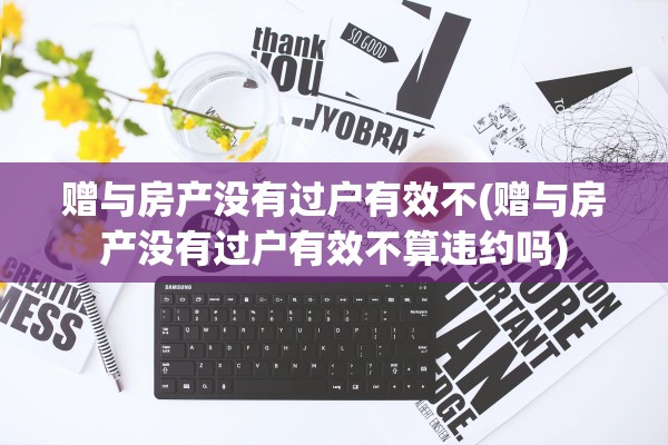 赠与房产没有过户有效不(赠与房产没有过户有效不算违约吗)