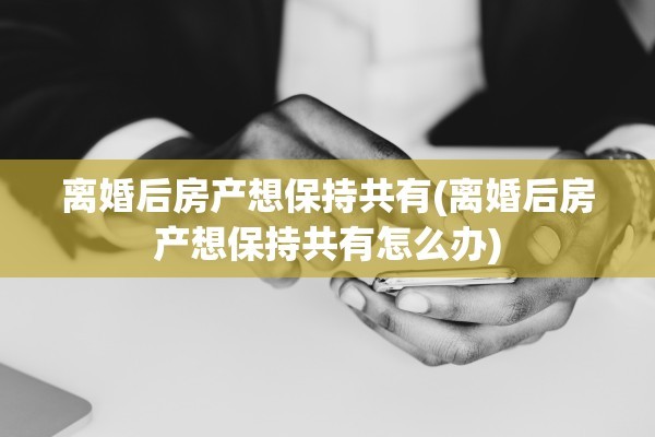 离婚后房产想保持共有(离婚后房产想保持共有怎么办)