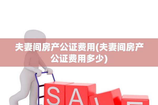 夫妻间房产公证费用(夫妻间房产公证费用多少)