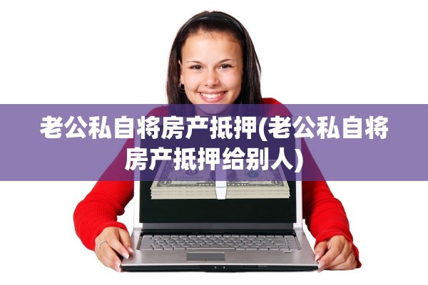 老公私自将房产抵押(老公私自将房产抵押给别人)