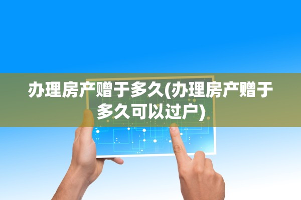 办理房产赠于多久(办理房产赠于多久可以过户)