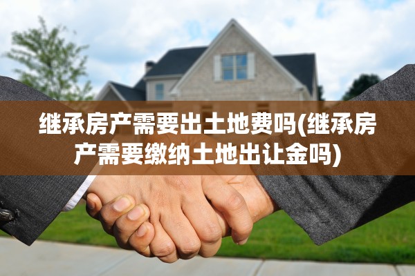 继承房产需要出土地费吗(继承房产需要缴纳土地出让金吗)