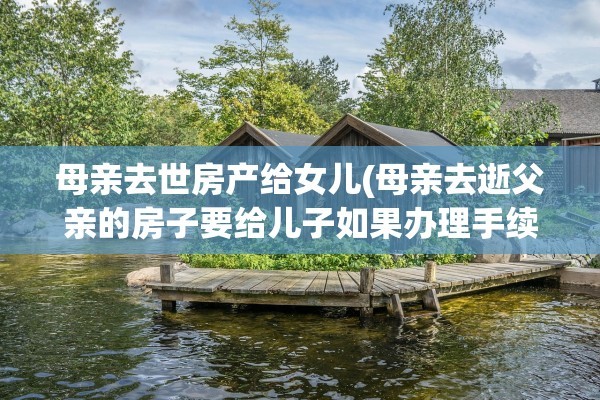 母亲去世房产给女儿(母亲去逝父亲的房子要给儿子如果办理手续合适)
