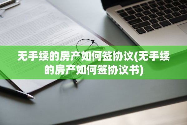 无手续的房产如何签协议(无手续的房产如何签协议书)