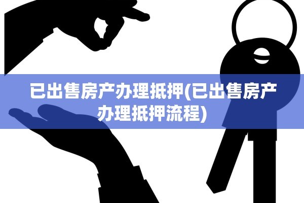 已出售房产办理抵押(已出售房产办理抵押流程)