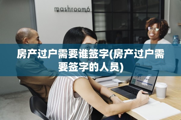 房产过户需要谁签字(房产过户需要签字的人员)