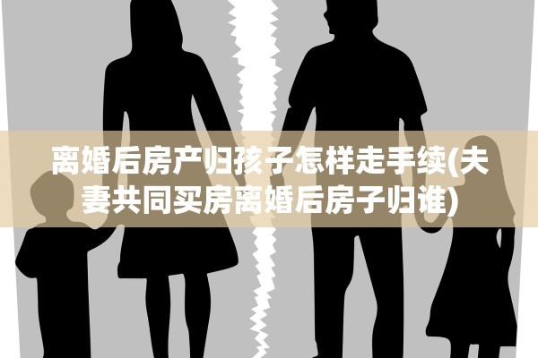 离婚后房产归孩子怎样走手续(夫妻共同买房离婚后房子归谁)