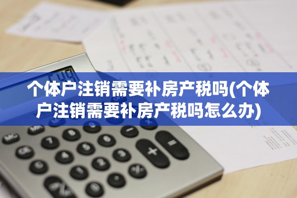个体户注销需要补房产税吗(个体户注销需要补房产税吗怎么办)