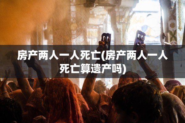房产两人一人死亡(房产两人一人死亡算遗产吗)