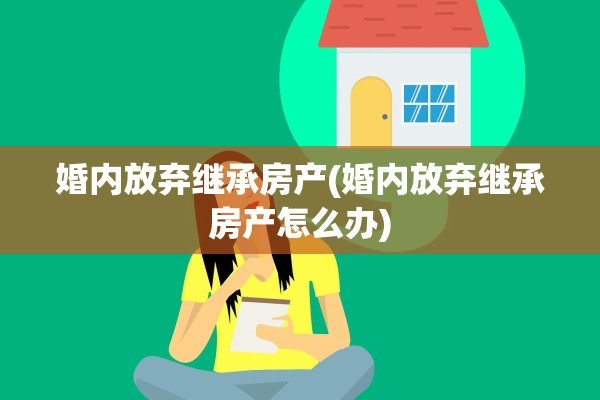 婚内放弃继承房产(婚内放弃继承房产怎么办)