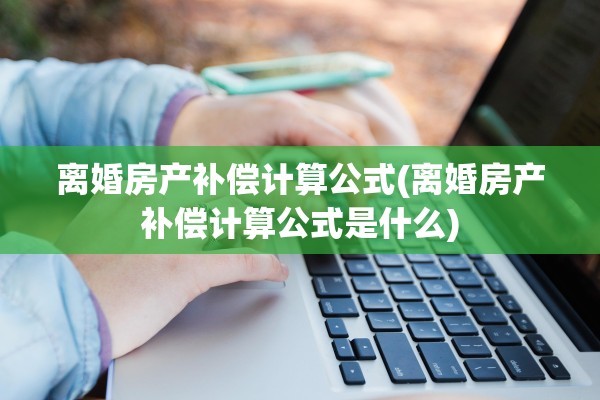 离婚房产补偿计算公式(离婚房产补偿计算公式是什么)