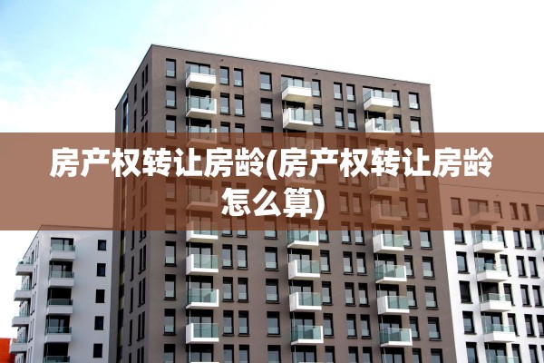 房产权转让房龄(房产权转让房龄怎么算)