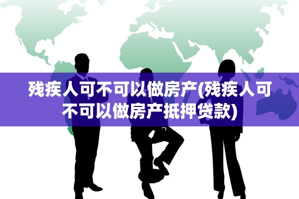残疾人可不可以做房产(残疾人可不可以做房产抵押贷款)