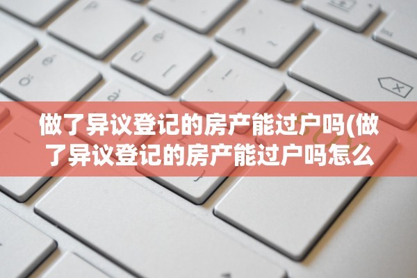 做了异议登记的房产能过户吗(做了异议登记的房产能过户吗怎么办)