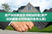 房产纠纷解除合同和违约金(房产纠纷解除合同和违约金怎么算)