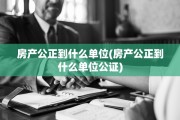 房产公正到什么单位(房产公正到什么单位公证)