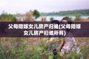 父母陪嫁女儿房产归谁(父母陪嫁女儿房产归谁所有)
