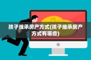 孩子继承房产方式(孩子继承房产方式有哪些)