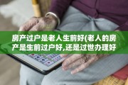 房产过户是老人生前好(老人的房产是生前过户好,还是过世办理好!)
