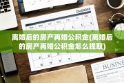 离婚后的房产再婚公积金(离婚后的房产再婚公积金怎么提取)