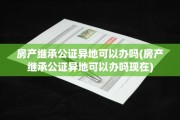 房产继承公证异地可以办吗(房产继承公证异地可以办吗现在)