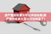 房产查封后多久可以评估拍卖(房产查封后多久可以评估拍卖了)
