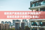 婚前房产离婚后卖房子(婚前房产离婚后卖房子需要什么手续)