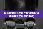 母亲离婚后死亡房产如何继承(母亲离异死亡后遗产继承)