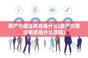 房产办理注销后是什么(房产办理注销后是什么流程)