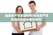 继承房产写单独所有(继承房产写单独所有算夫妻共有吗)