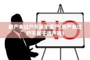 房产未过户不属于遗产(房产未过户不属于遗产吗)