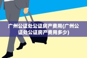 广州公证处公证房产费用(广州公证处公证房产费用多少)