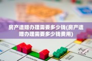 房产遗赠办理需要多少钱(房产遗赠办理需要多少钱费用)