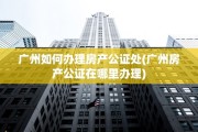 广州如何办理房产公证处(广州房产公证在哪里办理)
