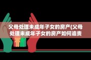 父母处理未成年子女的房产(父母处理未成年子女的房产如何追责)